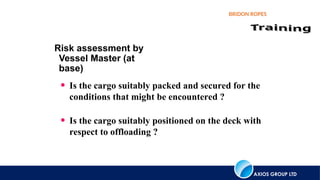AXIOS GROUP LTD
BRIDON ROPES
Risk assessment by
Vessel Master (at
base)
• Is the cargo suitably packed and secured for the
conditions that might be encountered ?
• Is the cargo suitably positioned on the deck with
respect to offloading ?
 