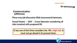 AXIOS GROUP LTD
BRIDON ROPES
Communication
(offshore)
Three-way job discussion (Risk Assessment) between:
Vessel Master - OIM - Crane Operator considering all
risks involved with proposed lift.
If any one of the three considers the lift a high risk, it
must not go ahead in its present form.
 