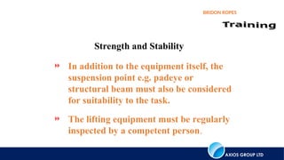 AXIOS GROUP LTD
BRIDON ROPES
 In addition to the equipment itself, the
suspension point e.g. padeye or
structural beam must also be considered
for suitability to the task.
 The lifting equipment must be regularly
inspected by a competent person.
Strength and Stability
 
