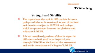 AXIOS GROUP LTD
BRIDON ROPES
Strength and Stability
 The regulations also seek to differentiate between
padeyes which can be construed as part of the load
and therefore subject to PUWER and padeyes
which are permanent items on the platform and
subject to LOLER.
 It is not considered good use of time to argue the
difference as both need to be inspected, one
through PUWER on the basis of risk assessment
and one in accordance with Reg 9 of LOLER.
 