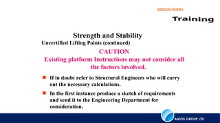 AXIOS GROUP LTD
BRIDON ROPES
Strength and Stability
Uncertified Lifting Points (continued)
CAUTION
Existing platform Instructions may not consider all
the factors involved.
 If in doubt refer to Structural Engineers who will carry
out the necessary calculations.
 In the first instance produce a sketch of requirements
and send it to the Engineering Department for
consideration.
 