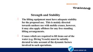 AXIOS GROUP LTD
BRIDON ROPES
Strength and Stability
 The lifting equipment must have adequate stability
for the proposed use. This is mainly directed
towards onshore use with mobile cranes, however,
it may also apply offshore for any free standing
lifting arrangements.
 Cranes which are required to lift items out of the
water (e.g. Diving Vessels) must be suitably
derated to take account of the dynamic factors
involved in such operations.
 
