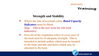 AXIOS GROUP LTD
BRIDON ROPES
Strength and Stability
 Where the risk of overload exists, Rated Capacity
Indicators must be fitted.
Note This is the new term for safe load
indicators!
 Para (b) of the regulation refers to every part of
the load must be of adequate strength. This is
intended to include pallets which may be banded
to the load, and lids and doors which may be
attached to the load.
 