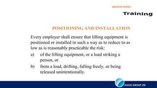 AXIOS GROUP LTD
BRIDON ROPES
POSITIONING AND INSTALLATION
Every employer shall ensure that lifting equipment is
positioned or installed in such a way as to reduce to as
low as is reasonably practicable the risk:
a) of the lifting equipment, or a load striking a
person, or
b) from a load, drifting, falling freely, or being
released unintentionally.
 