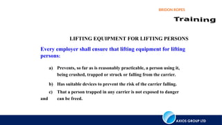 AXIOS GROUP LTD
BRIDON ROPES
LIFTING EQUIPMENT FOR LIFTING PERSONS
Every employer shall ensure that lifting equipment for lifting
persons:
a) Prevents, so far as is reasonably practicable, a person using it,
being crushed, trapped or struck or falling from the carrier.
b) Has suitable devices to prevent the risk of the carrier falling.
c) That a person trapped in any carrier is not exposed to danger
and can be freed.
 