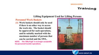 AXIOS GROUP LTD
BRIDON ROPES
Lifting Equipment Used for Lifting Persons
(1) Work baskets should only be used
if there is no other way to access
the work site. The basket should
be approved for such operations,
and be suitably marked with the
maximum number of persons that
can be carried and the SWL.
Personnel Work Baskets
NOTE: The ‘Billy Pugh’ is no longer acceptable
for personnel transfer operations.
 