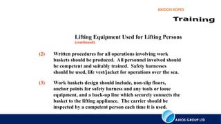 AXIOS GROUP LTD
BRIDON ROPES
Lifting Equipment Used for Lifting Persons
(2) Written procedures for all operations involving work
baskets should be produced. All personnel involved should
be competent and suitably trained. Safety harnesses
should be used, life vest/jacket for operations over the sea.
(3) Work baskets design should include, non-slip floors,
anchor points for safety harness and any tools or loose
equipment, and a back-up line which securely connects the
basket to the lifting appliance. The carrier should be
inspected by a competent person each time it is used.
(continued)
 