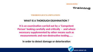 AXIOS GROUP LTD
BRIDON ROPES
THOROUGH EXAMINATION
WHAT IS A THOROUGH EXAMINATION ?
It is an examination carried out by a ‘Competent
Person’ looking carefully and critically - and where
necessary supplemented by other means such as
measurements and non-destructive testing…...
in order to detect damage or deterioration
 
