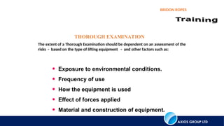 AXIOS GROUP LTD
BRIDON ROPES
THOROUGH EXAMINATION
The extent of a Thorough Examination should be dependent on an assessment of the
risks - based on the type of lifting equipment - and other factors such as:
• Exposure to environmental conditions.
• Frequency of use
• How the equipment is used
• Effect of forces applied
• Material and construction of equipment.
 
