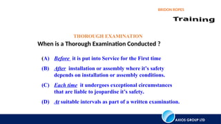 AXIOS GROUP LTD
BRIDON ROPES
THOROUGH EXAMINATION
When is a Thorough Examination Conducted ?
(A) Before it is put into Service for the First time
(B) After installation or assembly where it’s safety
depends on installation or assembly conditions.
(C) Each time it undergoes exceptional circumstances
that are liable to jeopardise it’s safety.
(D) At suitable intervals as part of a written examination.
 
