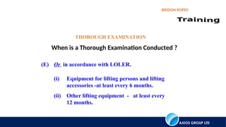 AXIOS GROUP LTD
BRIDON ROPES
When is a Thorough Examination Conducted ?
(E) Or in accordance with LOLER.
(i) Equipment for lifting persons and lifting
accessories -at least every 6 months.
(ii) Other lifting equipment - at least every
12 months.
THOROUGH EXAMINATION
 