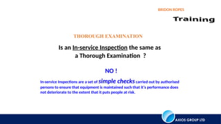 AXIOS GROUP LTD
BRIDON ROPES
Is an In-service Inspection the same as
a Thorough Examination ?
THOROUGH EXAMINATION
NO !
In-service Inspections are a set of simple checkscarried out by authorised
persons to ensure that equipment is maintained such that it’s performance does
not deteriorate to the extent that it puts people at risk.
 
