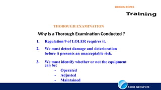 AXIOS GROUP LTD
BRIDON ROPES
Why is a Thorough Examination Conducted ?
THOROUGH EXAMINATION
1. Regulation 9 of LOLER requires it.
2. We must detect damage and deterioration
before it presents an unacceptable risk.
3. We must identify whether or not the equipment
can be:
- Operated
- Adjusted
- Maintained
 