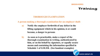 AXIOS GROUP LTD
BRIDON ROPES
THOROUGH EXAMINATION
A person making a thorough examination for an employer shall:
a) Notify the employer forthwith of any defect in the
lifting equipment which in his opinion, is or could
become, a danger to persons
b) As soon as is practicable, make a report of the
thorough examination in writing, authenticated by
him, or on his behalf by signature, or equally secure
means and containing the information specified in
Schedule 1 of LOLER. (See handout examples)
 
