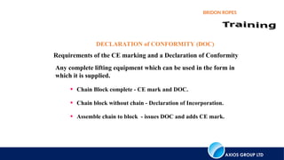 AXIOS GROUP LTD
BRIDON ROPES
DECLARATION of CONFORMITY (DOC)
Requirements of the CE marking and a Declaration of Conformity
Any complete lifting equipment which can be used in the form in
which it is supplied.
• Chain Block complete - CE mark and DOC.
• Chain block without chain - Declaration of Incorporation.
• Assemble chain to block - issues DOC and adds CE mark.
 