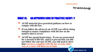 AXIOS GROUP LTD
BRIDON ROPES
WHAT IS: AN APPROVED CODE OF PRACTICE (ACOP) ?
 ACOP material gives practical guidance on how to
comply with the law.
 If you follow the advice in an ACOP you will be doing
enough to ensure compliance with the law on the
matters that it covers.
 ACOP has special legal status. If you are prosecuted
for a breach of HS law, and it is proved that you did
not follow the relevant ACOP, you will need to show
that you have complied with the law in some other
way or a court will find you at fault.
 