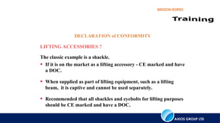 AXIOS GROUP LTD
BRIDON ROPES
LIFTING ACCESSORIES ?
The classic example is a shackle.
• If it is on the market as a lifting accessory - CE marked and have
a DOC.
• When supplied as part of lifting equipment, such as a lifting
beam, it is captive and cannot be used separately.
• Recommended that all shackles and eyebolts for lifting purposes
should be CE marked and have a DOC.
DECLARATION of CONFORMITY
 