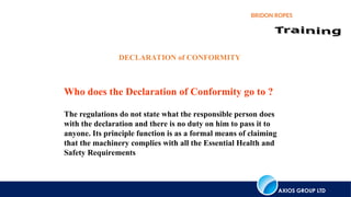 AXIOS GROUP LTD
BRIDON ROPES
Who does the Declaration of Conformity go to ?
The regulations do not state what the responsible person does
with the declaration and there is no duty on him to pass it to
anyone. Its principle function is as a formal means of claiming
that the machinery complies with all the Essential Health and
Safety Requirements
DECLARATION of CONFORMITY
 