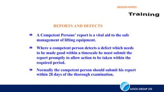 AXIOS GROUP LTD
BRIDON ROPES
REPORTS AND DEFECTS
 A Competent Persons’ report is a vital aid to the safe
management of lifting equipment.
 Where a competent person detects a defect which needs
to be made good within a timescale he must submit the
report promptly to allow action to be taken within the
required period.
 Normally the competent person should submit his report
within 28 days of the thorough examination.
 