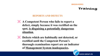 AXIOS GROUP LTD
BRIDON ROPES
REPORTS AND DEFECTS
 A Competent Person who fails to report a
defect, simply because it was rectified on the
spot, is disguising a potentially dangerous
situation.
 Defects which are habitually not detected, or
rectified until the Competent Person’s
thorough examination report are an indicator
of Management System inadequacies.
 