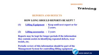 AXIOS GROUP LTD
BRIDON ROPES
REPORTS AND DEFECTS
HOW LONG SHOULD REPORTS BE KEPT ?
(1) Lifting Equipment - Keep until next report or for
2 years.
(2) Lifting accessories - 2 years
Reports may be kept for longer periods if the information
they contain assists in identifying repeated defects, wear
trends, etc.
Periodic review of this information should be part of the
Management System for controlling lifting equipment.
 