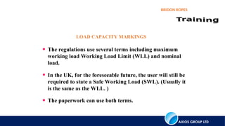 AXIOS GROUP LTD
BRIDON ROPES
• The regulations use several terms including maximum
working load Working Load Limit (WLL) and nominal
load.
• In the UK, for the foreseeable future, the user will still be
required to state a Safe Working Load (SWL). (Usually it
is the same as the WLL. )
• The paperwork can use both terms.
LOAD CAPACITY MARKINGS
 
