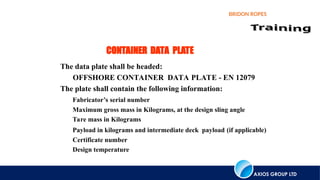 AXIOS GROUP LTD
BRIDON ROPES
CONTAINER DATA PLATE
The data plate shall be headed:
OFFSHORE CONTAINER DATA PLATE - EN 12079
The plate shall contain the following information:
Fabricator’s serial number
Maximum gross mass in Kilograms, at the design sling angle
Tare mass in Kilograms
Payload in kilograms and intermediate deck payload (if applicable)
Certificate number
Design temperature
 
