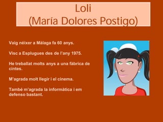 Loli
         (María Dolores Postigo)
Vaig néixer a Màlaga fa 60 anys.

Visc a Esplugues des de l’any 1975.

He treballat molts anys a una fàbrica de
cintes.

M’agrada molt llegir i el cinema.

També m’agrada la informàtica i em
defenso bastant.
 