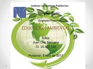 Instituto Universitario Politécnico
“Santiago Mariño”
Extensión Porlamar
EDUCACION AMBIENTAL
Autor:
Juan Luis Marcano
CI. 25.807.135
Porlamar, Enero de 2017
 