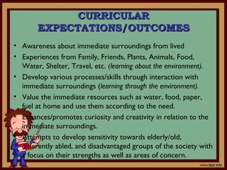 CURRICULARCURRICULAR
EXPECTATIONS/OUTCOMESEXPECTATIONS/OUTCOMES
• Awareness about immediate surroundings from lived
• Experiences from Family, Friends, Plants, Animals, Food,
Water, Shelter, Travel, etc. (learning about the environment).
• Develop various processes/skills through interaction with
immediate surroundings (learning through the environment).
• Value the immediate resources such as water, food, paper,
fuel at home and use them according to the need.
• Enhances/promotes curiosity and creativity in relation to the
immediate surroundings.
• Attempts to develop sensitivity towards elderly/old,
differently abled, and disadvantaged groups of the society with
a focus on their strengths as well as areas of concern.
 