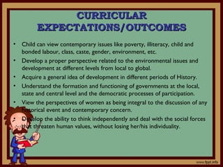 • Child can view contemporary issues like poverty, illiteracy, child and
bonded labour, class, caste, gender, environment, etc.
• Develop a proper perspective related to the environmental issues and
development at different levels from local to global.
• Acquire a general idea of development in different periods of History.
• Understand the formation and functioning of governments at the local,
state and central level and the democratic processes of participation.
• View the perspectives of women as being integral to the discussion of any
historical event and contemporary concern.
• Develop the ability to think independently and deal with the social forces
that threaten human values, without losing her/his individuality.
CURRICULARCURRICULAR
EXPECTATIONS/OUTCOMESEXPECTATIONS/OUTCOMES
 