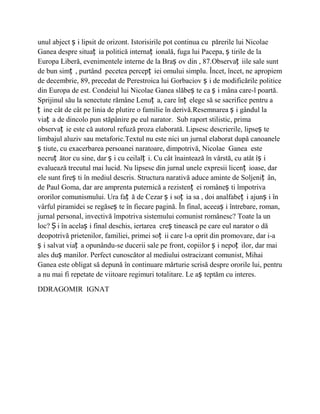 unul abject ș i lipsit de orizont. Istorisirile pot continua cu părerile lui Nicolae
Ganea despre situaț ia politică internaț ională, fuga lui Pacepa, ș tirile de la
Europa Liberă, evenimentele interne de la Braș ov din , 87.Observaț iile sale sunt
de bun simț , purtând pecetea percepț iei omului simplu. Încet, încet, ne apropiem
de decembrie, 89, precedat de Perestroica lui Gorbaciov ș i de modificările politice
din Europa de est. Condeiul lui Nicolae Ganea slăbeș te ca ș i mâna care-l poartă.
Sprijinul său la senectute rămâne Lenuț a, care înț elege să se sacrifice pentru a
ț ine cât de cât pe linia de plutire o familie în derivă.Resemnarea ș i gândul la
viaț a de dincolo pun stăpânire pe eul narator. Sub raport stilistic, prima
observaț ie este că autorul refuză proza elaborată. Lipsesc descrierile, lipseș te
limbajul aluziv sau metaforic.Textul nu este nici un jurnal elaborat după canoanele
ș tiute, cu exacerbarea persoanei naratoare, dimpotrivă, Nicolae Ganea este
necruț ător cu sine, dar ș i cu ceilalț i. Cu cât înaintează în vârstă, cu atât îș i
evaluează trecutul mai lucid. Nu lipsesc din jurnal unele expresii licenț ioase, dar
ele sunt fireș ti în mediul descris. Structura narativă aduce aminte de Soljeniț ân,
de Paul Goma, dar are amprenta puternică a rezistenț ei româneș ti împotriva
ororilor comunismului. Ura faț ă de Cezar ș i soț ia sa , doi analfabeț i ajunș i în
vârful piramidei se regăseș te în fiecare pagină. În final, aceeaș i întrebare, roman,
jurnal personal, invectivă împotriva sistemului comunist românesc? Toate la un
loc? Ș i în acelaș i final deschis, iertarea creș tinească pe care eul narator o dă
deopotrivă prietenilor, familiei, primei soț ii care l-a oprit din promovare, dar i-a
ș i salvat viaț a opunându-se ducerii sale pe front, copiilor ș i nepoț ilor, dar mai
ales duș manilor. Perfect cunoscător al mediului ostracizant comunist, Mihai
Ganea este obligat să depună în continuare mărturie scrisă despre ororile lui, pentru
a nu mai fi repetate de viitoare regimuri totalitare. Le aș teptăm cu interes.

DDRAGOMIR IGNAT
 