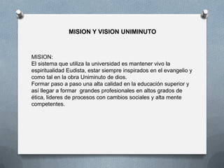 MISION Y VISION UNIMINUTO
MISION:
El sistema que utiliza la universidad es mantener vivo la
espiritualidad Eudista, estar siempre inspirados en el evangelio y
como tal en la obra Uniminuto de dios.
Formar paso a paso una alta calidad en la educación superior y
así llegar a formar grandes profesionales en altos grados de
ética, lideres de procesos con cambios sociales y alta mente
competentes.
 
