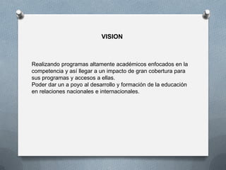 VISION
Realizando programas altamente académicos enfocados en la
competencia y así llegar a un impacto de gran cobertura para
sus programas y accesos a ellas.
Poder dar un a poyo al desarrollo y formación de la educación
en relaciones nacionales e internacionales.
 