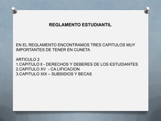 REGLAMENTO ESTUDIANTIL
EN EL REGLAMENTO ENCONTRAMOS TRES CAPITULOS MUY
IMPORTANTES DE TENER EN CUNETA
ARTICULO 2
1.CAPITULO ll - DERECHOS Y DEBERES DE LOS ESTUDIANTES
2.CAPITULO XV - CA LIFICACION
3.CAPITULO XIX – SUBSIDIOS Y BECAS
 
