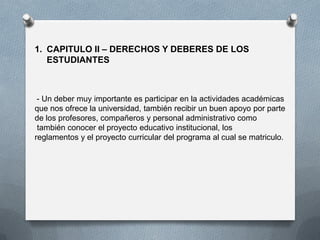 1. CAPITULO II – DERECHOS Y DEBERES DE LOS
ESTUDIANTES
- Un deber muy importante es participar en la actividades académicas
que nos ofrece la universidad, también recibir un buen apoyo por parte
de los profesores, compañeros y personal administrativo como
también conocer el proyecto educativo institucional, los
reglamentos y el proyecto curricular del programa al cual se matriculo.
 