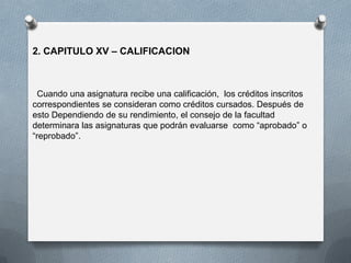 2. CAPITULO XV – CALIFICACION
Cuando una asignatura recibe una calificación, los créditos inscritos
correspondientes se consideran como créditos cursados. Después de
esto Dependiendo de su rendimiento, el consejo de la facultad
determinara las asignaturas que podrán evaluarse como “aprobado” o
“reprobado”.
 