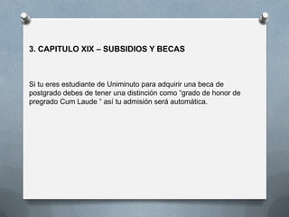 3. CAPITULO XIX – SUBSIDIOS Y BECAS
Si tu eres estudiante de Uniminuto para adquirir una beca de
postgrado debes de tener una distinción como “grado de honor de
pregrado Cum Laude “ así tu admisión será automática.
 