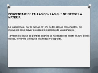 PORCENTAJE DE FALLAS CON LAS QUE SE PIERDE LA
MATERIA
La inasistencia por lo menos al 15% de las clases presenciales, sin
motivo de peso mayor es casual de perdida de la asignatura.
También es causa de perdida cuando se ha dejado de asistir al 25% de las
clases, teniendo la excusa justificada y aceptada.
 