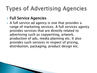    Full Service Agencies
   A full service ad agency is one that provides a
    range of marketing services. A full services agency
    provides services that are directly related to
    advertising such as copywriting, artwork,
    production of ads, media planning etc. It also
    provides such services in respect of pricing,
    distribution, packaging, product design etc.
 