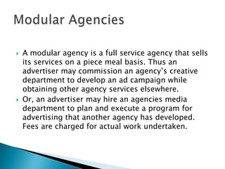    A modular agency is a full service agency that sells
    its services on a piece meal basis. Thus an
    advertiser may commission an agency’s creative
    department to develop an ad campaign while
    obtaining other agency services elsewhere.
   Or, an advertiser may hire an agencies media
    department to plan and execute a program for
    advertising that another agency has developed.
    Fees are charged for actual work undertaken.
 