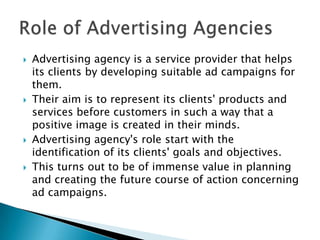    Advertising agency is a service provider that helps
    its clients by developing suitable ad campaigns for
    them.
   Their aim is to represent its clients' products and
    services before customers in such a way that a
    positive image is created in their minds.
   Advertising agency's role start with the
    identification of its clients' goals and objectives.
   This turns out to be of immense value in planning
    and creating the future course of action concerning
    ad campaigns.
 