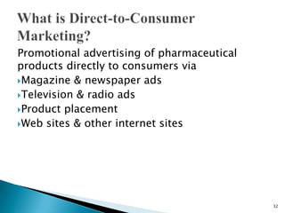 Promotional advertising of pharmaceutical
products directly to consumers via
Magazine & newspaper ads
Television & radio ads
Product placement
Web sites & other internet sites




                                            32
 