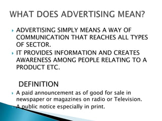    ADVERTISING SIMPLY MEANS A WAY OF
    COMMUNICATION THAT REACHES ALL TYPES
    OF SECTOR.
   IT PROVIDES INFORMATION AND CREATES
    AWARENESS AMONG PEOPLE RELATING TO A
    PRODUCT ETC.

    DEFINITION
   A paid announcement as of good for sale in
    newspaper or magazines on radio or Television.
   A public notice especially in print.
 