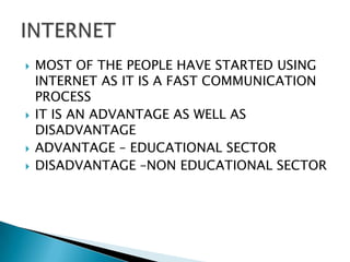    MOST OF THE PEOPLE HAVE STARTED USING
    INTERNET AS IT IS A FAST COMMUNICATION
    PROCESS
   IT IS AN ADVANTAGE AS WELL AS
    DISADVANTAGE
   ADVANTAGE – EDUCATIONAL SECTOR
   DISADVANTAGE –NON EDUCATIONAL SECTOR
 