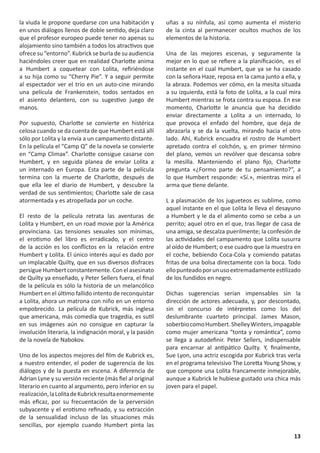la viuda le propone quedarse con una habitación y         uñas a su nínfula, así como aumenta el misterio
en unos diálogos llenos de doble sentido, deja claro      de la cinta al permanecer ocultos muchos de los
que el profesor europeo puede tener no apenas su          elementos de la historia.
alojamiento sino también a todos los atractivos que
ofrece su “entorno”. Kubrick se burla de su audiencia     Una de las mejores escenas, y seguramente la
haciéndoles creer que en realidad Charlotte anima         mejor en lo que se refiere a la planificación, es el
a Humbert a coquetear con Lolita, refiriéndose            instante en el cual Humbert, que ya se ha casado
a su hija como su “Cherry Pie”. Y a seguir permite        con la señora Haze, reposa en la cama junto a ella, y
al espectador ver el trío en un auto-cine mirando         la abraza. Podemos ver cómo, en la mesita situada
una película de Frankenstein, todos sentados en           a su izquierda, está la foto de Lolita, a la cual mira
el asiento delantero, con su sugestivo juego de           Humbert mientras se frota contra su esposa. En ese
manos.                                                    momento, Charlotte le anuncia que ha decidido
                                                          enviar directamente a Lolita a un internado, lo
Por supuesto, Charlotte se convierte en histérica         que provoca el enfado del hombre, que deja de
celosa cuando se da cuenta de que Humbert está allí       abrazarla y se da la vuelta, mirando hacia el otro
sólo por Lolita y la envía a un campamento distante.      lado. Ahí, Kubrick encuadra el rostro de Humbert
En la película el “Camp Q” de la novela se convierte      apretado contra el colchón, y, en primer término
en “Camp Climax”. Charlotte consigue casarse con          del plano, vemos un revólver que descansa sobre
Humbert, y en seguida planea de enviar Lolita a           la mesilla. Manteniendo el plano fijo, Charlotte
un internado en Europa. Esta parte de la película         pregunta «¿Formo parte de tu pensamiento?”, a
termina con la muerte de Charlotte, después de            lo que Humbert responde: «Sí.», mientras mira el
que ella lee el diario de Humbert, y descubre la          arma que tiene delante.
verdad de sus sentimientos; Charlotte sale de casa
atormentada y es atropellada por un coche.                L a plasmación de los jugueteos es sublime, como
                                                          aquel instante en el que Lolita le lleva el desayuno
El resto de la película retrata las aventuras de          a Humbert y le da el alimento como se ceba a un
Lolita y Humbert, en un road movie por la América         perrito; aquel otro en el que, tras llegar de casa de
provinciana. Las tensiones sexuales son mínimas,          una amiga, se descalza puerilmente; la confesión de
el erotismo del libro es erradicado, y el centro          las actividades del campamento que Lolita susurra
de la acción es los conflictos en la relación entre       al oído de Humbert; o ese cuadro que la muestra en
Humbert y Lolita. El único interés aquí es dado por       el coche, bebiendo Coca-Cola y comiendo patatas
un implacable Quilty, que en sus diversos disfraces       fritas de una bolsa directamente con la boca. Todo
persigue Humbert constantemente. Con el asesinato         ello punteado por un uso extremadamente estilizado
de Quilty ya enseñado, y Peter Sellers fuera, el final    de los fundidos en negro.
de la película es sólo la historia de un melancólico
Humbert en el último fallido intento de reconquistar      Dichas sugerencias serían impensables sin la
a Lolita, ahora un matrona con niño en un entorno         dirección de actores adecuada, y, por descontado,
empobrecido. La película de Kubrick, más inglesa          sin el concurso de intérpretes como los del
que americana, más comedia que tragedia, es sutil         deslumbrante cuarteto principal. James Mason,
en sus imágenes aún no consigue en capturar la            soberbio como Humbert. Shelley Winters, impagable
involución literaria, la indignación moral, y la pasión   como mujer americana “tonta y romántica”, como
de la novela de Nabokov.                                  se llega a autodefinir. Peter Sellers, indispensable
                                                          para encarnar al antipático Quilty. Y, finalmente,
Uno de los aspectos mejores del film de Kubrick es,       Sue Lyon, una actriz escogida por Kubrick tras verla
a nuestro entender, el poder de sugerencia de los         en el programa televisivo The Loretta Young Show, y
diálogos y de la puesta en escena. A diferencia de        que compone una Lolita francamente inmejorable,
Adrian Lyne y su versión reciente (más fiel al original   aunque a Kubrick le hubiese gustado una chica más
literario en cuanto al argumento, pero inferior en su     joven para el papel.
realización, la Lolita de Kubrick resulta enormemente
más eficaz, por su frecuentación de la perversión
subyacente y el erotismo refinado, y su extracción
de la sensualidad incluso de las situaciones más
sencillas, por ejemplo cuando Humbert pinta las
                                                                                                             13
 