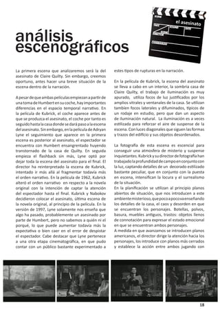 el asesinato


análisis
escenográficos
La primera escena que analizaremos será la del           estes tipos de rupturas en la narración.
asesinato de Claire Quilty. Sin embargo, creemos
oportuno, antes hacer una breve situación de la          En la película de Kubrick, la escena del asesinato
escena dentro de la narración.                           se lleva a cabo en un interior, la sombria casa de
                                                         Claire Quilty, el trabajo de iluminación es muy
A pesar de que ambas películas empiezan a partir de      apurado, utiliza focos de luz justificados por los
una toma de Humbert en su coche, hay importantes         amplios vitrales y ventanales de la casa. Se utilizan
diferencias en el espacio temporal narrativo. En         tambíen focos laterales y difuminados, típicos de
la película de Kubrick, el coche aparece antes de        un rodaje en estudio, pero que dan un aspecto
que se produzca el asesinato, el coche por tanto es      de iluminación natural. La iluminación es a veces
seguido hasta la casa donde se dará paso a la escena     estilizada para reforzar el aire de suspense de la
del asesinato. Sin embargo, en la película de Adryan     escena. Con luces diagonales que siguen las formas
Lyne el seguimiento que aparece en la primera            y trazos del edifício y sus objetos desordenados.
escena es posterior al asesinato, el espectador se
encuentra con Humbert ensangrentado huyendo              La fotografía de esta escena es escencial para
transtornado de la casa de Quilty. En seguida            conseguir una atmosfera de misterio y suspense
empieza el flashback sin más, Lyne optó por              inquietantes. Kubrick y su director de fotografía han
dejar toda la escena del asesinato para el final. El     trabajado la profundidad de campo en conjunto con
director ha reinterpretado la escena de Kubrick,         la luz, captando detalles de un decorado estilizado
intentado ir más allá al fragmentar todavía más          bastante peculiar, que en conjunto con la puesta
el orden narrativo. En la película de 1962, Kubrick      en escena, intensifican la locura y el surrealismo
alteró el orden narrativo en respecto a la novela        de la situación.
original con la intención de captar la atención          En la planificación se utilizan al principio planos
del espectador hasta el final. Kubrick y Nabokov         abiertos de situación, que nos introducen a este
decidieron colocar el asesinato, última escena de        ambiente misterioso, que poco a poco va enseñando
la novela original, al princípio de la película. En la   los detalles de la casa, el caos y desorden en que
versión de 1997, Lyne solamente nos enseña que           se encuentran los personajes. Botellas, polvos,
algo ha pasado, probablemente un asesinado por           basura, muebles antiguos, trastos: objetos llenos
parte de Humbert, pero no sabemos a quién ni el          de connotación para expresar el estado emocional
porqué, lo que puede aumentar todavía más la             en que se encuentran ambos personajes.
expectativa o bien caer en el error de despistar         A medida en que avanzamos se introducen planos
el espectador. Cabe destacar que Lyne pertenece          americanos, el director dirige la atención hacia los
a una otra etapa cinematográfica, en que pudo            personajes, los introduce con planos más cerrados
contar con un público bastante experimentado a           y establece la acción entre ambos jugando con




                                                                                                           18
 