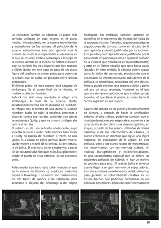 un constante cambio de cámaras. El plano más            focalizado. Sin embargo, también aparece un
cerrado utilizado en esta escena es el plano            travelling en el momento del intento de huída de
medio, introduciendo en la escena movimientos           la supuesta víctima. También, se producen algunas
y expresiones de los actores. Al principio de la        angulaciones de cámara, como en el caso de la
escena encontramos con plan general con la              contrapicado y picado justificado por la escalera.
función de mostrar al espectador el escenario en        Este picado y contrapicado viene justificado por la
el que se situarán ambos personajes a lo largo de       posición de los personajes uno en el primer peldaño
la escena. Al final de la escena, se enfoca el cuadro   de la escalera que mira hacia arriba (contrapicado)
que ha recibido los tres disparos que han matado        y otro en el último escalón que mira hacia abajo
a Claire Quilty, en este caso se pasa de un plano       (picado). En este sentido, la cámara quiere actuar
figura del cuadro a un primer plano para potenciar      como la visión del personaje, propiciando que el
la acción que se acaba de producir entre ambos          espectador se introduzca mucho más dentro de la
personajes.                                             película, se identifique, resquicios del cine clásico.
El último plano de esta escena está cargado de          Pero se puede obtener una segunda visión a partir
simbología. Es el punto final de la historia, el        del uso de estos recursos, Humbert es el que
motivo oculto de Humbert.                               aparece siempre en picado, ya que es el personaje
Kubrick ha sido muy acertado al elegir esta             superior, el que tiene el poder, es quien tiene la
simbología. Al final de la escena, Quilty,              “arma sagrada” en sus manos.
arrastrándose herido por los disparos de Humbert,
se refugia tras el retrato de una dama, y, cuando       A partir del análisis de los planos y los movimientos
Humbert acaba de subir la escalera, comienza a          de cámara, y después de hacer la justificación
disparar contra ese retrato, sabiendo que detrás        entorno al cine clásico, podemos concluir que el
se encuentra Quilty, y que va a morir si disparaba      montaje de esta escena responde claramente a las
contra el retrato.                                      características del clasicismo cinematográfico, en
El retrato es de una señorita adolescente, cuyo         el que, a partir de los planos utilizados de forma
aspecto se parece al de Lolita. Kubrick hace morir      narrativa y de los intercambios de cámara, se
a Quilty en manos de Humbert a través de una            puede entender un montaje que sigue una lógica
Lolita. Es a causa de Lolita porque Quilty muere.       narrativa, de explicación de la acción. En esta
Quilty muere a través de la belleza, la del retrato,    película, pese a los claros rasgos de modernidad,
la de Lolita. El asesinato no es sangriento, a pesar    nos encontramos con un montaje clásico, sin
de ser un asesinato, sino que es incluso placentero     muchas transgresiones y experimentaciones.
desde el punto de vista estético. Es un asesinato       Es una característica especial que se difiere las
bello.                                                  siguientes películas de Kubrick, y hay un motivo
                                                        en concreto para esto. Al realizar Lolita el director
Relacionado con todo esto cabe mencionar que            quería llegar a un gran número de espectadores,
en la escena de Kubrick se producen bastantes           buscaba entonces un exito y notoriedad suficientes
zooms y travellings. Los zooms son básicamente          para garantir su total libertad creativa en un
de dos tipos: de avance y de retroceso, para            futuro, hechos que podemos comprobar en sus
acercarse o alejarse del personaje o del objeto         películas posteriores, llenas de experimentaciones




                                                                                                           19
 