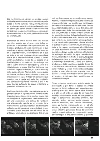 Los movimientos de cámara en ambas escenas                película de terror que los personajes están viendo.
analizadas es inexistente puesto que todo se graba        Además, en esa misma película suena una música
desde el mismo punto de vista y sin movimientos           tétrica, misteriosa y de tensión, que contribuyen
en la primera escena. Y en la segunda versión, son        para expresar la tensión de sus relaciones. En este
los personajes, los que entran y salen del encuadre       caso, el sonido actúa como la causa de la actuación
de la cámara con sus movimientos, por ejemplo, en         de los personajes. Cabe destacar también, que en
el caso del balancín del jardín, la salida del cuadre     este caso, el final de la escena coincide con uno de
de Charlotte, etc.                                        los momentos cumbre de la película por lo que se
                                                          acentúa mucho más ese matiz de final fatal en el
El montaje de ambas escenas tiene una función             que coinciden de cierta manera ambas películas,
narrativa, puesto que el nexo entre todos los             la que visualizan los personajes y la que visualiza
planos es la causalidad y la explicación pura de          el público de Lolita. En el remake, sin embargo, al
la acción producida. El único momento en el que           tratarse de escenas tan dispares, el sonido juega
podría verse alguna pincelada de modernidad, es           un papel totalmente distinto. Se puede percibir
en la segunda versión, en el momento en el que            tan solo un breve sonido ambiental: el balanceo
de golpe y porrazo empieza a sonar una música             del columpio, el sonido del agua cayendo de la
fuerte en el interior de la casa, cuando la última        fuente, el sonido de la hierba al pisarla, los pasos
visión que habíamos tenido de ese espacio era a           de la pequeña hacia la casa, el sonido del teléfono
la niña hablando por teléfono. Sin embargo, una           al interrumpir el momento... Todos esos sonidos,
vez se vuelve al interior del espacio y se ve a la        produce que todo aquello que sucede dentro de
niña bailando, se puede descifrar fácilmente que          la secuencia se perciba de una forma mucho más
la niña ha colgado el teléfono, ha puesto música y        clara y notable y se ven mucho más acentuados
se ha puesto a bailar. Además dicha escena queda          gracias al gran silencio que envuelve toda la
totalmente justificada temporalmente puesto que           escena. El sonido de la ropa de ambos personajes
el espectador es capaz de llegar a la conclusión que      al rozarse es lo más expresivo y subjetivo que ha
mientras que la madre y el padre han entablado            utilizado Adrian Lyne.
una conversación paralela a la niña, a esta le ha
dado tiempo suficiente de colgar el teléfono y            Como ya hemos mencionado anteriormente, la
ponerse a realizar otra acción.                           escenografía y por tanto el espacio en ambas
                                                          escenas no tienen nada que ver, aparentemente,
Por lo que hace al sonido, cabe destacar que en la        puesto que una esta rodada dentro de un autocine
primera versión el aspecto sonoro recobra mucha           y la otra en el jardín de casa de los Haze. Sin
importancia puesto que no se produce ningún tipo          embargo, si analizamos ambas escenas podemos
de diálogo entre los personajes. La escena empieza        llegar a conclusiones bastantes similares. Por
con una secuencia de una película de Frankstein           ejemplo; ambas escenas están rodadas en
que el espectador percibe en un principio de la           espacios exteriores, con sonidos ambientales,
misma manera que los personajes desde el coche            como ya hemos mencionado en el párrafo
del autocine. Al tratarse de una película de terror,      anterior, y además, ambas escenas consiguen
la escena queda envuelta bajo el sonido de los            sentar a los tres personajes dentro de un mismo
gritos y de los objetos al caerse al suelo de la propia   cuadro, es decir, utilizan los recursos del espacio
                                                          para conseguir el encuadre necesario y que esto




                                                                                                           24
 