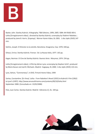B
Baxter, John. Stanley Kubrick. A Biography. T&B Editores, 1999, 2005. ISBN: 84-95602-80-6.
Lolita [Enregistrament vídeo] ; directed by Stanley Kubrick; screenplay by Vladimir Nabokov ;
produced by Jame B. Harris. [Espanya] : Warner Home Video, DL 2001. 1 disc òptic (DVD) 147
min.


Gelmis, Joseph. El Director es la estrella. Barcelona: Anagrama, Cop. 1970, 428 pp.


Ghezzi, Enrico. Stanley Kubrick. Firenze : Ed. La Nuova Italia, 1977. 165 pp.


Kagan, Norman. El Cine de Stanley Kubrick. Buenos Aires : Marymar, 1974. 234 pp.


Lolita [Enregistrament vídeo] ; A film by Adrian Lyne; screenplay by Stephen Schif ; produced
by Mario Kassar and Joel B. Michaels. Madrid : Sogepaq, DL 2000. 1 disc òptic (DVD) 133 min.


Lyne, Adrian, “Commentary”, in DVD, Trimark Home Video, 1999


Santas, Constantine. [En línea] Lolita - From Nabokov’s Novel (1955) to Kubrick’s Film (1962)
to Lyne’s (1997). http://www.sensesofcinema.com/contents/00/10/lolita.html
September 2000. (Consultado en: 15/05/2008)


Polo, Juan Carlos. Stanley Kubrick. Madrid : Ediciones JC, DL. 169 pp.
 